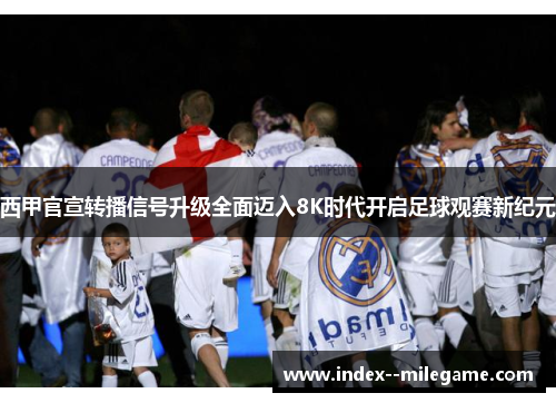 西甲官宣转播信号升级全面迈入8K时代开启足球观赛新纪元