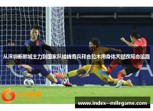 从深圳新鹏城主力到国家队锋线奇兵拜合拉木用身体天赋改写命运路